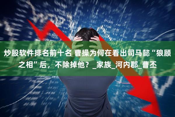 炒股软件排名前十名 曹操为何在看出司马懿“狼顾之相”后，不除掉他？_家族_河内郡_曹丕