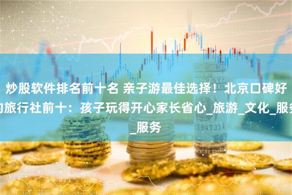 炒股软件排名前十名 亲子游最佳选择！北京口碑好的旅行社前十：孩子玩得开心家长省心_旅游_文化_服务