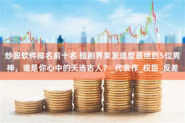 炒股软件排名前十名 短剧界束发造型最绝的5位男神，谁是你心中的天选古人？_代表作_权臣_反差
