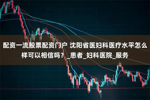 配资一流股票配资门户 沈阳省医妇科医疗水平怎么样可以相信吗？_患者_妇科医院_服务