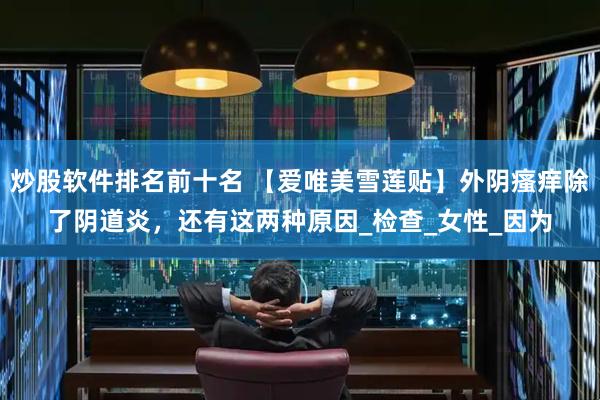 炒股软件排名前十名 【爱唯美雪莲贴】外阴瘙痒除了阴道炎，还有这两种原因_检查_女性_因为