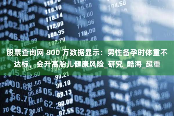 股票查询网 800 万数据显示：男性备孕时体重不达标，会升高胎儿健康风险_研究_酷海_超重