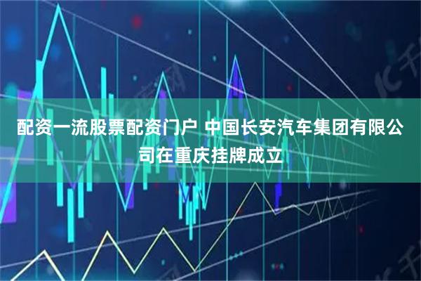 配资一流股票配资门户 中国长安汽车集团有限公司在重庆挂牌成立