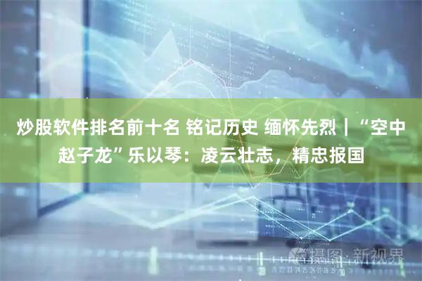炒股软件排名前十名 铭记历史 缅怀先烈｜“空中赵子龙”乐以琴：凌云壮志，精忠报国