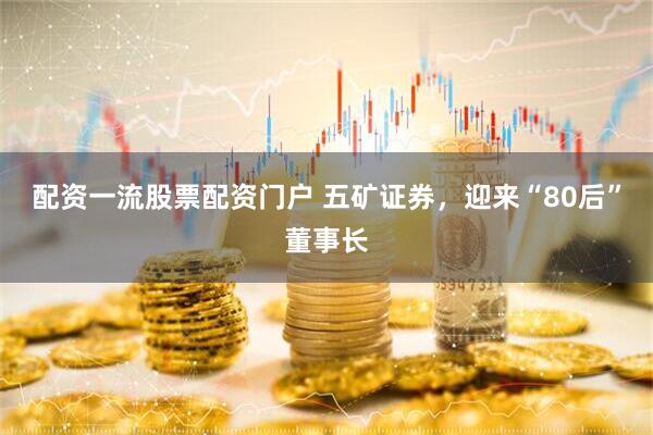 配资一流股票配资门户 五矿证券，迎来“80后”董事长
