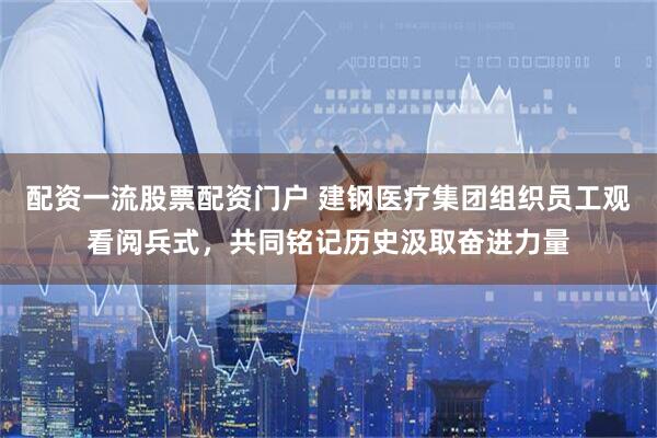 配资一流股票配资门户 建钢医疗集团组织员工观看阅兵式，共同铭记历史汲取奋进力量