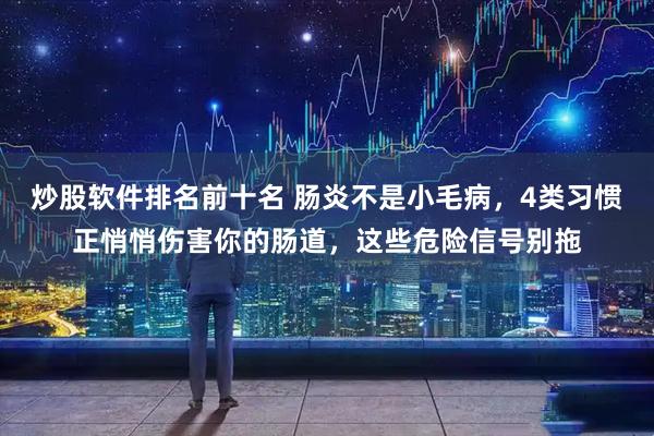 炒股软件排名前十名 肠炎不是小毛病，4类习惯正悄悄伤害你的肠道，这些危险信号别拖
