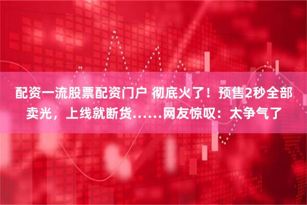 配资一流股票配资门户 彻底火了！预售2秒全部卖光，上线就断货……网友惊叹：太争气了