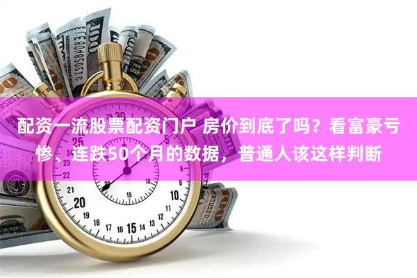 配资一流股票配资门户 房价到底了吗？看富豪亏惨、连跌50个月的数据，普通人该这样判断
