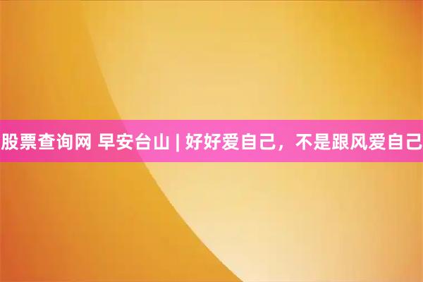 股票查询网 早安台山 | 好好爱自己，不是跟风爱自己